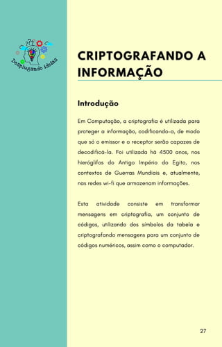 Em Computação, a criptografia é utilizada para
proteger a informação, codificando-a, de modo
que só o emissor e o receptor serão capazes de
decodificá-la. Foi utilizada há 4500 anos, nos
hieróglifos do Antigo Império do Egito, nos
contextos de Guerras Mundiais e, atualmente,
nas redes wi-fi que armazenam informações.
Esta atividade consiste em transformar
mensagens em criptografia, um conjunto de
códigos, utilizando dos símbolos da tabela e
criptografando mensagens para um conjunto de
códigos numéricos, assim como o computador.
Introdução
CRIPTOGRAFANDO A
INFORMAÇÃO
27
 