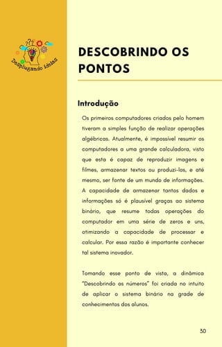 Os primeiros computadores criados pelo homem
tiveram a simples função de realizar operações
algébricas. Atualmente, é impossível resumir os
computadores a uma grande calculadora, visto
que esta é capaz de reproduzir imagens e
filmes, armazenar textos ou produzi-los, e até
mesmo, ser fonte de um mundo de informações.
A capacidade de armazenar tantos dados e
informações só é plausível graças ao sistema
binário, que resume todas operações do
computador em uma série de zeros e uns,
otimizando a capacidade de processar e
calcular. Por essa razão é importante conhecer
tal sistema inovador.
Tomando esse ponto de vista, a dinâmica
“Descobrindo os números” foi criada no intuito
de aplicar o sistema binário na grade de
conhecimentos dos alunos.
Introdução
DESCOBRINDO OS
PONTOS
30
 