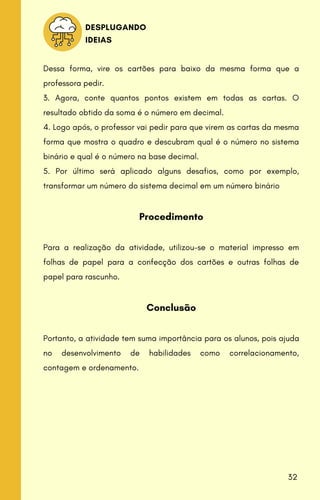 Dessa forma, vire os cartões para baixo da mesma forma que a
professora pedir.
3. Agora, conte quantos pontos existem em todas as cartas. O
resultado obtido da soma é o número em decimal.
4. Logo após, o professor vai pedir para que virem as cartas da mesma
forma que mostra o quadro e descubram qual é o número no sistema
binário e qual é o número na base decimal.
5. Por último será aplicado alguns desafios, como por exemplo,
transformar um número do sistema decimal em um número binário
Procedimento
Para a realização da atividade, utilizou-se o material impresso em
folhas de papel para a confecção dos cartões e outras folhas de
papel para rascunho.
Conclusão
Portanto, a atividade tem suma importância para os alunos, pois ajuda
no desenvolvimento de habilidades como correlacionamento,
contagem e ordenamento.
DESPLUGANDO
IDEIAS
32
 