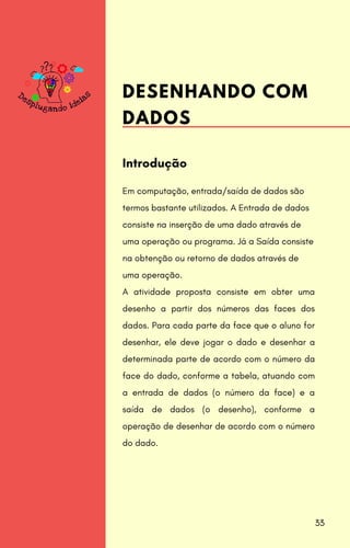 Em computação, entrada/saída de dados são
termos bastante utilizados. A Entrada de dados
consiste na inserção de uma dado através de
uma operação ou programa. Já a Saída consiste
na obtenção ou retorno de dados através de
uma operação.
A atividade proposta consiste em obter uma
desenho a partir dos números das faces dos
dados. Para cada parte da face que o aluno for
desenhar, ele deve jogar o dado e desenhar a
determinada parte de acordo com o número da
face do dado, conforme a tabela, atuando com
a entrada de dados (o número da face) e a
saída de dados (o desenho), conforme a
operação de desenhar de acordo com o número
do dado.
Introdução
DESENHANDO COM
DADOS
33
 