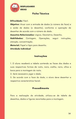 Ficha Técnica
Dificuldade: Fácil.
Objetivo: Atuar com a entrada de dados (o número da face) e
a saída de dados (o desenho), conforme a operação de
desenhar de acordo com o número do dado.
Assuntos Relacionados: Lógica, Geometria, Desenho.
Habilidades: Contagem, Operações, seguir instruções,
atenção, concentração.
Material: Papel e lápis para desenho.
Atividade Individual
Instruções
1. O aluno receberá a tabela contendo as faces dos dados e
suas respectivas formas de rosto, nariz, orelha, nariz, olhos e
boca para a montagem do rosto.
2. Será necessário jogar o dado.
3. De acordo com a face do dado, o aluno deve desenhar a
respectiva característica facial.
Procedimento
Para a realização da atividade, utilizou-se de tabela de
desenhos, dados e figuras recortadas para a montagem.
DESPLUGANDO
IDEIAS
34
 