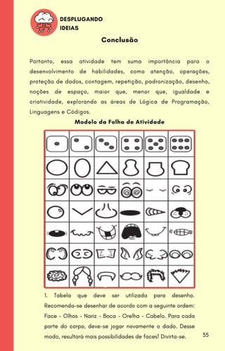 Modelo da Folha de Atividade
1. Tabela que deve ser utilizada para desenho.
Recomenda-se desenhar de acordo com a seguinte ordem:
Face - Olhos - Nariz - Boca - Orelha - Cabelo. Para cada
parte do corpo, deve-se jogar novamente o dado. Desse
modo, resultará mais possibilidades de faces! Divirta-se.
Conclusão
Portanto, essa atividade tem suma importância para o
desenvolvimento de habilidades, como atenção, operações,
proteção de dados, contagem, repetição, padronização, desenho,
noções de espaço, maior que, menor que, igualdade e
criatividade, explorando as áreas de Lógica de Programação,
Linguagens e Códigos.
DESPLUGANDO
IDEIAS
35
 