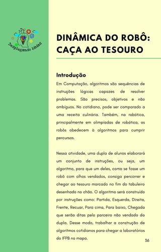 Em Computação, algoritmos são sequências de
instruções lógicas capazes de resolver
problemas. São precisos, objetivos e não
ambíguos. No cotidiano, pode ser comparado a
uma receita culinária. Também, na robótica,
principalmente em olimpíadas de robótica, os
robôs obedecem à algoritmos para cumprir
percursos.
Nessa atividade, uma dupla de alunos elaborará
um conjunto de instruções, ou seja, um
algoritmo, para que um deles, como se fosse um
robô com olhos vendados, consiga percorrer e
chegar ao tesouro marcado no fim do tabuleiro
desenhado no chão. O algoritmo será construído
por instruções como: Partida, Esquerda, Direita,
Frente, Recuar, Para cima, Para baixo, Chegada
que serão ditas pelo parceiro não vendado da
dupla. Desse modo, trabalhar a construção de
algoritmos cotidianos para chegar a laboratórios
do IFPB no mapa.
Introdução
DINÂMICA DO ROBÔ:
CAÇA AO TESOURO
36
 