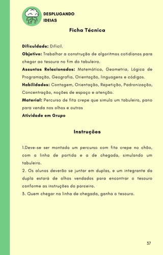 Ficha Técnica
Dificuldade: Difícil.
Objetivo: Trabalhar a construção de algoritmos cotidianos para
chegar ao tesouro no fim do tabuleiro.
Assuntos Relacionados: Matemática, Geometria, Lógica de
Programação, Geografia, Orientação, linguagens e códigos.
Habilidades: Contagem, Orientação, Repetição, Padronização,
Concentração, noções de espaço e atenção.
Material: Percurso de fita crepe que simula um tabuleiro, pano
para venda nos olhos e outros
Atividade em Grupo
Instruções
1.Deve-se ser montado um percurso com fita crepe no chão,
com a linha de partida e a de chegada, simulando um
tabuleiro.
2. Os alunos deverão se juntar em duplas, e um integrante da
dupla estará de olhos vendados para encontrar o tesouro
conforme as instruções do parceiro.
3. Quem chegar na linha de chegada, ganha o tesouro.
DESPLUGANDO
IDEIAS
37
 