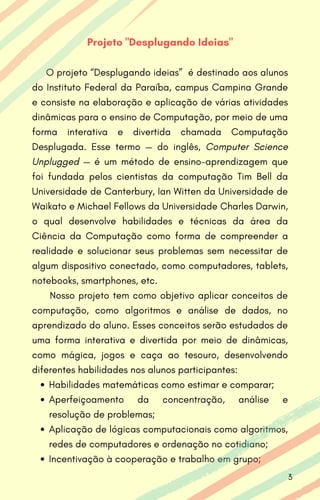 Habilidades matemáticas como estimar e comparar;
Aperfeiçoamento da concentração, análise e
resolução de problemas;
Aplicação de lógicas computacionais como algoritmos,
redes de computadores e ordenação no cotidiano;
Incentivação à cooperação e trabalho em grupo;
Projeto "Desplugando Ideias"
O projeto “Desplugando ideias” é destinado aos alunos
do Instituto Federal da Paraíba, campus Campina Grande
e consiste na elaboração e aplicação de várias atividades
dinâmicas para o ensino de Computação, por meio de uma
forma interativa e divertida chamada Computação
Desplugada. Esse termo — do inglês, Computer Science
Unplugged — é um método de ensino-aprendizagem que
foi fundada pelos cientistas da computação Tim Bell da
Universidade de Canterbury, Ian Witten da Universidade de
Waikato e Michael Fellows da Universidade Charles Darwin,
o qual desenvolve habilidades e técnicas da área da
Ciência da Computação como forma de compreender a
realidade e solucionar seus problemas sem necessitar de
algum dispositivo conectado, como computadores, tablets,
notebooks, smartphones, etc.
Nosso projeto tem como objetivo aplicar conceitos de
computação, como algoritmos e análise de dados, no
aprendizado do aluno. Esses conceitos serão estudados de
uma forma interativa e divertida por meio de dinâmicas,
como mágica, jogos e caça ao tesouro, desenvolvendo
diferentes habilidades nos alunos participantes:
3
 