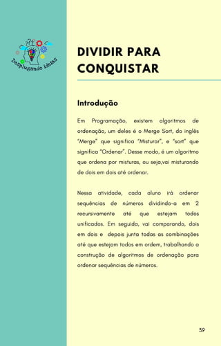 Em Programação, existem algoritmos de
ordenação, um deles é o Merge Sort, do inglês
“Merge” que significa “Misturar”, e “sort” que
significa “Ordenar”. Desse modo, é um algoritmo
que ordena por misturas, ou seja,vai misturando
de dois em dois até ordenar.
Nessa atividade, cada aluno irá ordenar
sequências de números dividindo-a em 2
recursivamente até que estejam todos
unificados. Em seguida, vai comparando, dois
em dois e depois junta todas as combinações
até que estejam todos em ordem, trabalhando a
construção de algoritmos de ordenação para
ordenar sequências de números.
Introdução
DIVIDIR PARA
CONQUISTAR
39
 