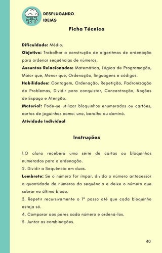 Ficha Técnica
Dificuldade: Médio.
Objetivo: Trabalhar a construção de algoritmos de ordenação
para ordenar sequências de números.
Assuntos Relacionados: Matemática, Lógica de Programação,
Maior que, Menor que, Ordenação, linguagens e códigos.
Habilidades: Contagem, Ordenação, Repetição, Padronização
de Problemas, Dividir para conquistar, Concentração, Noções
de Espaço e Atenção.
Material: Pode-se utilizar bloquinhos enumerados ou cartões,
cartas de joguinhos como: uno, baralho ou dominó.
Atividade Individual
Instruções
1.O aluno receberá uma série de cartas ou bloquinhos
numerados para a ordenação.
2. Dividir a Sequência em duas.
Lembrete: Se o número for ímpar, divida o número antecessor
a quantidade de números da sequência e deixe o número que
sobrar no último bloco.
3. Repetir recursivamente o 1° passo até que cada bloquinho
esteja só.
4. Comparar aos pares cada número e ordená-los.
5. Juntar as combinações.
DESPLUGANDO
IDEIAS
40
 