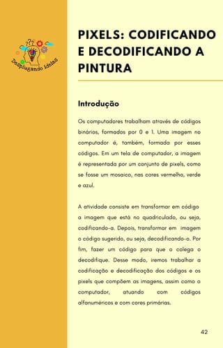 Os computadores trabalham através de códigos
binários, formados por 0 e 1. Uma imagem no
computador é, também, formada por esses
códigos. Em um tela de computador, a imagem
é representada por um conjunto de pixels, como
se fosse um mosaico, nas cores vermelho, verde
e azul.
A atividade consiste em transformar em código
a imagem que está no quadriculado, ou seja,
codificando-a. Depois, transformar em imagem
o código sugerido, ou seja, decodificando-o. Por
fim, fazer um código para que o colega o
decodifique. Desse modo, iremos trabalhar a
codificação e decodificação dos códigos e os
pixels que compõem as imagens, assim como o
computador, atuando com códigos
alfanuméricos e com cores primárias.
Introdução
PIXELS: CODIFICANDO
E DECODIFICANDO A
PINTURA
42
 