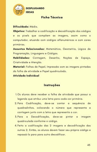 Os alunos deve receber a folha de atividade que possui a
legenda que atribui uma letra para cada cor primária.
Para Codificação, deve-se contar a sequência de
quadradinhos, colocando o número que representa a
contagem junto com a letra que representa a cor.
Para a Decodificação, deve-se pintar a imagem
quadriculada conforme o código.
Feito a codificação das 2 imagens e decodificação das
outras 2. Então, os alunos devem fazer seu próprio código e
repassá-lo para para outro decodificar.
Ficha Técnica
Dificuldade: Médio.
Objetivo: Trabalhar a codificação e decodificação dos códigos
e os pixels que compõem as imagens, assim como o
computador, atuando com códigos alfanuméricos e com cores
primárias.
Assuntos Relacionados: Matemática, Geometria, Lógica de
Programação, Linguagens e Códigos.
Habilidades: Contagem, Desenho, Noções de Espaço,
Criatividade e Atenção.
Material: Folhas de Papel, Impressão com as imagens pintadas
da folha de atividade e Papel quadriculado.
Atividade Individual
Instruções
1.
2.
3.
4.
DESPLUGANDO
IDEIAS
43
 