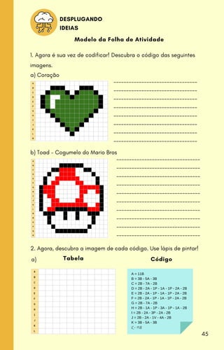 Modelo da Folha de Atividade
1. Agora é sua vez de codificar! Descubra o código das seguintes
imagens.
---------------------------------
---------------------------------
---------------------------------
---------------------------------
---------------------------------
---------------------------------
---------------------------------
---------------------------------
---------------------------------
---------------------------------
---------------------------------
---------------------------------
---------------------------------
---------------------------------
---------------------------------
---------------------------------
---------------------------------
---------------------------------
a) Coração
b) Toad - Cogumelo do Mario Bros
2. Agora, descubra a imagem de cada código. Use lápis de pintar!
Tabela
A = 11B
B = 3B - 5A - 3B
C = 2B - 7A - 2B
D = 2B - 2A - 1P - 1A - 1P - 2A - 2B
E = 2B - 2A - 1P - 1A - 1P - 2A - 2B
F = 2B - 2A - 1P - 1A - 1P - 2A - 2B
G = 2B - 7A - 2B
H = 2B - 1A - 1P - 3A - 1P - 1A - 2B
I = 2B - 2A - 3P - 2A - 2B
J = 2B - 2A - 1V - 4A - 2B
K = 3B - 5A - 3B
L = 11B
Código
a)
DESPLUGANDO
IDEIAS
45
 