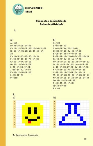 a)
A = 15B
B = 3B - 3P - 3B - 3P - 3B
C = 2B - 1P - 3G - 1P - 1B - 1P - 3G - 1P - 2B
D = 1B - 1P - 1G - 2B - 2G - 1P - 5G - 1P -
2B
E = 1B - 1P - 1G - 1B - 9G - 1P - 1B
F = 1B - 1P - 1G - 1B - 9G - 1P - 1B
G = 2B - 1P - 9G - 1P - 2B
H = 3B - 1P - 7G - 1P - 3B
I = 4B - 1P - 5G - 1P - 4B
J = 5B - 1P - 3G - 1P - 5B
K = 6B - 1P - 1G - 1P - 6B
L = 7B - 1P - 7B
M = 15B
b)
A = 18B
B = 6B - 6P - 6B
C = 4B - 2P - 4V - 2B - 2P - 4B
D = 3B - 1P - 2B - 4V - 4B - 1P - 3B
E = 2B - 1P - 2B - 6V - 4B - 1P - 2B
F = 2B - 1P - 1B - 2V - 4B - 2V - 3B - 1P - 2B
G = 1B - 1P - 3V - 6B - 5V - 1P - 1B
H = 1B - 1P - 3V - 6B - 2V - 2B - 1V - 1P - 1B
I = 1B - 1P - 1B - 2V - 6B - 1V - 4B - 1P - 1B
J = 1B - 1P - 2B - 2V - 4B - 2V - 4B - 1P - 1B
K = 1B - 1P - 2B - 9V - 2B - 1V - 1P - 1B
L = 1B - 1P - 1B - 2V - 8P - 3V - 1P - 1B
M = 2B - 3P - 2B - 1P - 2B - 1P - 2B - 3P - 1B
N = 3B - 1P - 3B - 1P - 2B - 1P - 3B - 1P - 3B
O = 3B - 1P - 10B - 1P - 3B
P = 4B - 1P - 8B - 1P - 4B
Q = 5B - 8P - 5B
R = 18B
Respostas do Modelo de
Folha de Atividade
1.
2.
a) b)
3. Respostas Pessoais.
DESPLUGANDO
IDEIAS
47
 