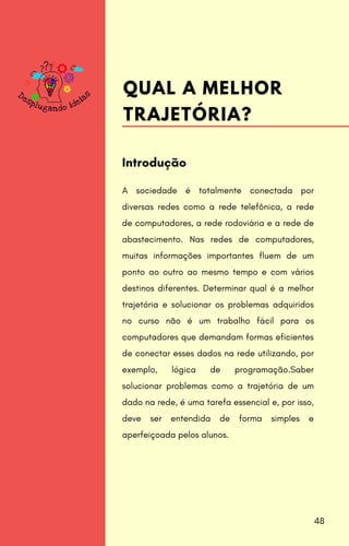 A sociedade é totalmente conectada por
diversas redes como a rede telefônica, a rede
de computadores, a rede rodoviária e a rede de
abastecimento. Nas redes de computadores,
muitas informações importantes fluem de um
ponto ao outro ao mesmo tempo e com vários
destinos diferentes. Determinar qual é a melhor
trajetória e solucionar os problemas adquiridos
no curso não é um trabalho fácil para os
computadores que demandam formas eficientes
de conectar esses dados na rede utilizando, por
exemplo, lógica de programação.Saber
solucionar problemas como a trajetória de um
dado na rede, é uma tarefa essencial e, por isso,
deve ser entendida de forma simples e
aperfeiçoada pelos alunos.
Introdução
QUAL A MELHOR
TRAJETÓRIA?
48
 