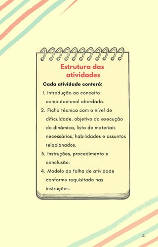 Estrutura das
atividades
Introdução ao conceito
computacional abordado.
Ficha técnica com o nível de
dificuldade, objetivo da execução
da dinâmica, lista de materiais
necessários, habilidades e assuntos
relacionados.
Instruções, procedimento e
conclusão.
Modelo da folha de atividade
conforme requisitado nas
instruções.
Cada atividade conterá:
1.
2.
3.
4.
4
 