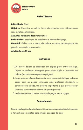 DESPLUGANDO
IDEIAS
Os alunos devem se organizar em duplas para entrar no jogo.
Depois o professor entregará para cada dupla o tabuleiro da
cidade (encontra-se na próxima página).
Logo após, os alunos devem criar uma rota que interligue todas as
casas com as peças entregues pelo professor simulando o
pavimento da cidade. Um detalhe importante é que deve-se criar
uma rota com o menor número de peças possível.
A dupla que tiver o menor número de peças vence o jogo.
Ficha Técnica
Dificuldade: Fácil.
Objetivo: Encontrar a melhor forma de conectar uma cidade numa
rede simples e otimizada.
Assuntos relacionados: Matemática.
Habilidades: Resolução de problemas e Noção de Espaço.
Material: Folha com o mapa da cidade e cerca de tampinhas de
garrafa simulando o pavimento.
Atividade em Grupo
Instruções
1.
2.
3.
Procedimento
Para a realização da atividade, utilizou-se o mapa da cidade impresso
e tampinhas de garrafas para simular as peças do jogo.
49
 