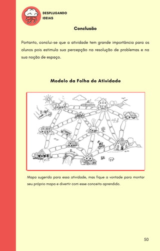 DESPLUGANDO
IDEIAS
Conclusão
Portanto, conclui-se que a atividade tem grande importância para os
alunos pois estimula sua percepção na resolução de problemas e na
sua noção de espaço.
Modelo da Folha de Atividade
Mapa sugerido para essa atividade, mas fique a vontade para montar
seu próprio mapa e divertir com esse conceito aprendido.
50
 