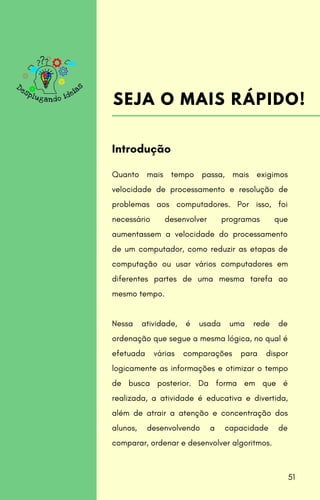 Quanto mais tempo passa, mais exigimos
velocidade de processamento e resolução de
problemas aos computadores. Por isso, foi
necessário desenvolver programas que
aumentassem a velocidade do processamento
de um computador, como reduzir as etapas de
computação ou usar vários computadores em
diferentes partes de uma mesma tarefa ao
mesmo tempo.
Nessa atividade, é usada uma rede de
ordenação que segue a mesma lógica, no qual é
efetuada várias comparações para dispor
logicamente as informações e otimizar o tempo
de busca posterior. Da forma em que é
realizada, a atividade é educativa e divertida,
além de atrair a atenção e concentração dos
alunos, desenvolvendo a capacidade de
comparar, ordenar e desenvolver algoritmos.
Introdução
SEJA O MAIS RÁPIDO!
51
 