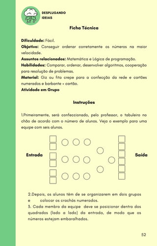 Ficha Técnica
Dificuldade: Fácil.
Objetivo: Conseguir ordenar corretamente os números na maior
velocidade.
Assuntos relacionados: Matemática e Lógica de programação.
Habilidades: Comparar, ordenar, desenvolver algoritmos, cooperação
para resolução de problemas.
Material: Giz ou fita crepe para a confecção da rede e cartões
numerados e barbante + cartão.
Atividade em Grupo
Instruções
1.Primeiramente, será confeccionado, pelo professor, o tabuleiro no
chão de acordo com o número de alunos. Veja o exemplo para uma
equipe com seis alunos.
DESPLUGANDO
IDEIAS
2.Depois, os alunos têm de se organizarem em dois grupos
e colocar os crachás numerados.
3. Cada membro da equipe deve se posicionar dentro dos
quadrados (lado a lado) da entrada, de modo que os
números estejam embaralhados.
Entrada Saída
52
 