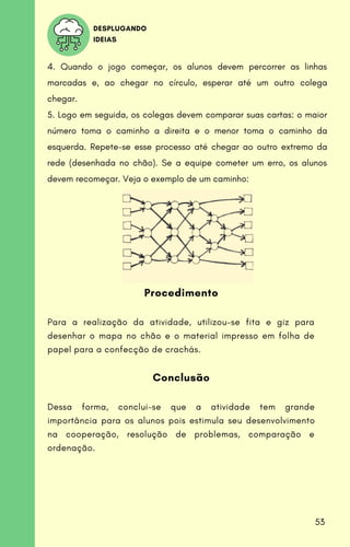 DESPLUGANDO
IDEIAS
4. Quando o jogo começar, os alunos devem percorrer as linhas
marcadas e, ao chegar no círculo, esperar até um outro colega
chegar.
5. Logo em seguida, os colegas devem comparar suas cartas: o maior
número toma o caminho a direita e o menor toma o caminho da
esquerda. Repete-se esse processo até chegar ao outro extremo da
rede (desenhada no chão). Se a equipe cometer um erro, os alunos
devem recomeçar. Veja o exemplo de um caminho:
Procedimento
Para a realização da atividade, utilizou-se fita e giz para
desenhar o mapa no chão e o material impresso em folha de
papel para a confecção de crachás.
Conclusão
Dessa forma, conclui-se que a atividade tem grande
importância para os alunos pois estimula seu desenvolvimento
na cooperação, resolução de problemas, comparação e
ordenação.
53
 