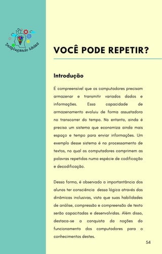 É compreensível que os computadores precisam
armazenar e transmitir variados dados e
informações. Essa capacidade de
armazenamento evoluiu de forma assustadora
no transcorrer do tempo. No entanto, ainda é
preciso um sistema que economiza ainda mais
espaço e tempo para enviar informações. Um
exemplo desse sistema é no processamento de
textos, no qual os computadores comprimem as
palavras repetidas numa espécie de codificação
e decodificação.
Dessa forma, é observado a importantância dos
alunos ter consciência dessa lógica através das
dinâmicas inclusivas, visto que suas habilidades
de análise, compressão e compreensão de texto
serão capacitadas e desenvolvidas. Além disso,
destaca-se a conquista da noções do
funcionamento dos computadores para o
conhecimentos destes.
Introdução
VOCÊ PODE REPETIR?
54
 