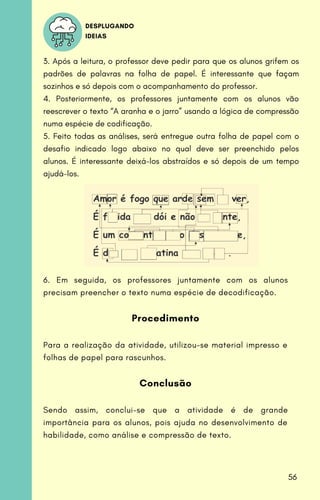 DESPLUGANDO
IDEIAS
3. Após a leitura, o professor deve pedir para que os alunos grifem os
padrões de palavras na folha de papel. É interessante que façam
sozinhos e só depois com o acompanhamento do professor.
4. Posteriormente, os professores juntamente com os alunos vão
reescrever o texto “A aranha e o jarro” usando a lógica de compressão
numa espécie de codificação.
5. Feito todas as análises, será entregue outra folha de papel com o
desafio indicado logo abaixo no qual deve ser preenchido pelos
alunos. É interessante deixá-los abstraídos e só depois de um tempo
ajudá-los.
6. Em seguida, os professores juntamente com os alunos
precisam preencher o texto numa espécie de decodificação.
Procedimento
Para a realização da atividade, utilizou-se material impresso e
folhas de papel para rascunhos.
Conclusão
Sendo assim, conclui-se que a atividade é de grande
importância para os alunos, pois ajuda no desenvolvimento de
habilidade, como análise e compressão de texto.
56
 