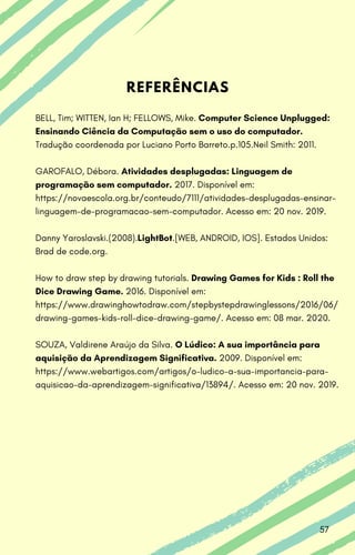 REFERÊNCIAS
BELL, Tim; WITTEN, Ian H; FELLOWS, Mike. Computer Science Unplugged:
Ensinando Ciência da Computação sem o uso do computador.
Tradução coordenada por Luciano Porto Barreto.p.105.Neil Smith: 2011.
GAROFALO, Débora. Atividades desplugadas: Linguagem de
programação sem computador. 2017. Disponível em:
https://novaescola.org.br/conteudo/7111/atividades-desplugadas-ensinar-
linguagem-de-programacao-sem-computador. Acesso em: 20 nov. 2019.
Danny Yaroslavski.(2008).LightBot.[WEB, ANDROID, IOS]. Estados Unidos:
Brad de code.org.
How to draw step by drawing tutorials. Drawing Games for Kids : Roll the
Dice Drawing Game. 2016. Disponível em:
https://www.drawinghowtodraw.com/stepbystepdrawinglessons/2016/06/
drawing-games-kids-roll-dice-drawing-game/. Acesso em: 08 mar. 2020.
SOUZA, Valdirene Araújo da Silva. O Lúdico: A sua importância para
aquisição da Aprendizagem Significativa. 2009. Disponível em:
https://www.webartigos.com/artigos/o-ludico-a-sua-importancia-para-
aquisicao-da-aprendizagem-significativa/13894/. Acesso em: 20 nov. 2019.
57
 