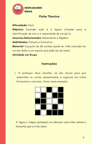O professor deve escolher um dos alunos para que
embaralhe as cartas apresentadas e organize em linhas
horizontais e verticais. Como neste exemplo:
Ficha Técnica
Dificuldade: Fácil.
Objetivo: Entender qual é a lógica utilizada para a
identificação de erro e a capacidade de corrigi-lo.
Assuntos Relacionados: Matemática e Álgebra.
Habilidades: Cálculo e Estimativa.
Material: Conjunto de 36 cartões (pode ter ímã) coloridos em
um dos lados e um suporte que pode ser de metal.
Atividade em Grupo
Instruções
1.
DESPLUGANDO
IDEIAS
2. Agora o mágico (professor) vai adicionar outra linha vertical e
horizontal, que vai ficar assim:
6
 