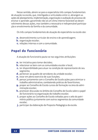 12 CARTILHA CONSELHO DE ESCOLA
Nesse sentido, abrem-se para o especialista três campos fundamentais
de atuação na escola, que, interligados e articulados entre si, abrangem as
ações de planejamento, implementação, organização e avaliação do processo de
ensinar e aprender, garantindo não só um clima interno favorável ao desen-
volvimento dessas ações, mas também a necessária e indispensável participa-
ção e envolvimento da família e da comunidade.
Os três campos fundamentais de atuação do especialista na escola são:
a.	desenvolvimento curricular de ensino e de aprendizagem;
b.	organização escolar;
c.	relações internas e com a comunidade.
Papel do funcionário
A atuação do funcionário pauta-se nas seguintes atribuições:
a.	ter iniciativa para tomar decisões;
b.	relacionar-se bem com as comunidades escolar e local;
c.	ter disponibilidade para atuar na condição de representante do seu
segmento;
d.	pertencer ao quadro de servidores da unidade escolar;
e.	estar em pleno exercício de suas funções;
f.	pensar juntamente com o Conselho de Escola ações para otimizar o
trabalho administrativo, combatendo práticas de favoritismos;
g.	propor ao Conselho de Escola cursos de formação na área da admi-
nistração escolar;
h.	promover discussão no âmbito do Conselho de Escola sobre o papel
do funcionário na organização do trabalho escolar;
i.	propor ações ao Conselho de Escola voltadas para o zelo do patri-
mônio público juntamente com outros segmentos da comunidade
escolar;
j.	participar da elaboração da Proposta Pedagógica da escola.
 