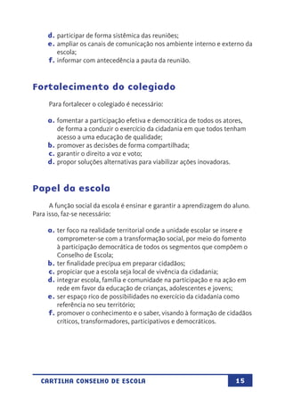 15CARTILHA CONSELHO DE ESCOLA
d.	participar de forma sistêmica das reuniões;
e.	ampliar os canais de comunicação nos ambiente interno e externo da
escola;
f.	informar com antecedência a pauta da reunião.
Fortalecimento do colegiado
Para fortalecer o colegiado é necessário:
a.	fomentar a participação efetiva e democrática de todos os atores,
de forma a conduzir o exercício da cidadania em que todos tenham
acesso a uma educação de qualidade;
b.	promover as decisões de forma compartilhada;
c.	garantir o direito a voz e voto;
d.	propor soluções alternativas para viabilizar ações inovadoras.
Papel da escola
A função social da escola é ensinar e garantir a aprendizagem do aluno.
Para isso, faz-se necessário:
a.	ter foco na realidade territorial onde a unidade escolar se insere e
comprometer-se com a transformação social, por meio do fomento
à participação democrática de todos os segmentos que compõem o
Conselho de Escola;
b.	ter finalidade precípua em preparar cidadãos;
c.	propiciar que a escola seja local de vivência da cidadania;
d.	integrar escola, família e comunidade na participação e na ação em
rede em favor da educação de crianças, adolescentes e jovens;
e.	ser espaço rico de possibilidades no exercício da cidadania como
referência no seu território;
f.	promover o conhecimento e o saber, visando à formação de cidadãos
críticos, transformadores, participativos e democráticos.
 