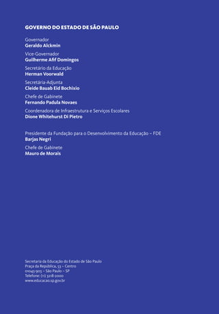 GOVERNO DO ESTADO DE SÃO PAULO
Governador
Geraldo Alckmin
Vice-Governador
Guilherme Afif Domingos
Secretário da Educação
Herman Voorwald
Secretária-Adjunta
Cleide Bauab Eid Bochixio
Chefe de Gabinete
Fernando Padula Novaes
Coordenadora de Infraestrutura e Serviços Escolares
Dione Whitehurst Di Pietro
Presidente da Fundação para o Desenvolvimento da Educação – FDE
Barjas Negri
Chefe de Gabinete
Mauro de Morais
Secretaria da Educação do Estado de São Paulo
Praça da República, 53 – Centro
01045-903 – São Paulo – SP
Telefone: (11) 3218-2000
www.educacao.sp.gov.br
 