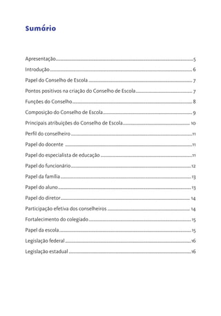 Sumário
Apresentação......................................................................................................................5
Introdução..........................................................................................................................6
Papel do Conselho de Escola......................................................................................... 7
Pontos positivos na criação do Conselho de Escola................................................. 7
Funções do Conselho.......................................................................................................8
Composição do Conselho de Escola.............................................................................9
Principais atribuições do Conselho de Escola.......................................................... 10
Perfil do conselheiro........................................................................................................11
Papel do docente .............................................................................................................11
Papel do especialista de educação...............................................................................11
Papel do funcionário.......................................................................................................12
Papel da família................................................................................................................13
Papel do aluno..................................................................................................................13
Papel do diretor............................................................................................................... 14
Participação efetiva dos conselheiros....................................................................... 14
Fortalecimento do colegiado........................................................................................15
Papel da escola.................................................................................................................15
Legislação federal............................................................................................................16
Legislação estadual.........................................................................................................16
 