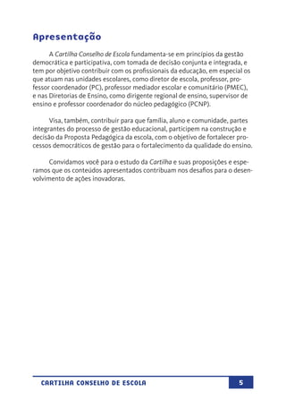 5CARTILHA CONSELHO DE ESCOLA
Apresentação
A Cartilha Conselho de Escola fundamenta-se em princípios da gestão
democrática e participativa, com tomada de decisão conjunta e integrada, e
tem por objetivo contribuir com os profissionais da educação, em especial os
que atuam nas unidades escolares, como diretor de escola, professor, pro-
fessor coordenador (PC), professor mediador escolar e comunitário (PMEC),
e nas Diretorias de Ensino, como dirigente regional de ensino, supervisor de
ensino e professor coordenador do núcleo pedagógico (PCNP).
Visa, também, contribuir para que família, aluno e comunidade, partes
integrantes do processo de gestão educacional, participem na construção e
decisão da Proposta Pedagógica da escola, com o objetivo de fortalecer pro-
cessos democráticos de gestão para o fortalecimento da qualidade do ensino.
Convidamos você para o estudo da Cartilha e suas proposições e espe-
ramos que os conteúdos apresentados contribuam nos desafios para o desen-
volvimento de ações inovadoras.
 