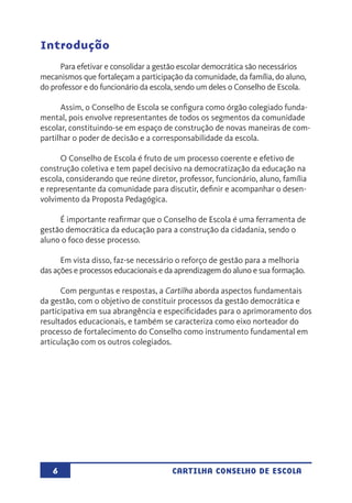6 CARTILHA CONSELHO DE ESCOLA
Introdução
Para efetivar e consolidar a gestão escolar democrática são necessários
mecanismos que fortaleçam a participação da comunidade, da família, do aluno,
do professor e do funcionário da escola, sendo um deles o Conselho de Escola.
Assim, o Conselho de Escola se configura como órgão colegiado funda-
mental, pois envolve representantes de todos os segmentos da comunidade
escolar, constituindo-se em espaço de construção de novas maneiras de com-
partilhar o poder de decisão e a corresponsabilidade da escola.
O Conselho de Escola é fruto de um processo coerente e efetivo de
construção coletiva e tem papel decisivo na democratização da educação na
escola, considerando que reúne diretor, professor, funcionário, aluno, família
e representante da comunidade para discutir, definir e acompanhar o desen-
volvimento da Proposta Pedagógica.
É importante reafirmar que o Conselho de Escola é uma ferramenta de
gestão democrática da educação para a construção da cidadania, sendo o
aluno o foco desse processo.
Em vista disso, faz-se necessário o reforço de gestão para a melhoria
das ações e processos educacionais e da aprendizagem do aluno e sua formação.
Com perguntas e respostas, a Cartilha aborda aspectos fundamentais
da gestão, com o objetivo de constituir processos da gestão democrática e
participativa em sua abrangência e especificidades para o aprimoramento dos
resultados educacionais, e também se caracteriza como eixo norteador do
processo de fortalecimento do Conselho como instrumento fundamental em
articulação com os outros colegiados.
 