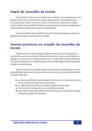 7CARTILHA CONSELHO DE ESCOLA
Papel do Conselho de Escola
O Conselho de Escola é um importante canal de comunicação para uma
gestão democrática e participativa da unidade escolar, considerando que
é composto por todos os atores, diretor, funcionário, especialista, aluno,
família. Além disso, também fortalece a participação dos demais colegiados e
representantes de lideranças da comunidade local.
A funcionalidade do Conselho de Escola é fundamental para valorizar a
gestão democrática, participativa e cidadã.
Pontos positivos na criação do Conselho de
Escola
A democracia e a participação abalaram as estruturas hierárquicas e
as substituiu por uma estrutura flexível e horizontal, o que vem privilegiar o
diálogo e o consenso na tomada de decisão. A criação do Conselho de Escola
foi um marco positivo na implementação de uma sociedade mais democrática,
solidária e participativa.
Sob esse aspecto, o grande desafio é conquistar a participação e corres-
ponsabilidade dos atores de forma a mover uma ação com maior efetividade,
considerando que:
a.	as decisões refletem a pluralidade de interesses e visões que existem
entre os diversos segmentos envolvidos;
b.	as ações têm um patamar de legitimidade mais elevado;
c.	há uma maior transparência nas decisões tomadas;
d.	garantem-se decisões efetivamente coletivas nas unidades escolares
enquanto espaço de cidadania.
 