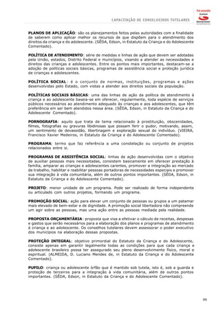 PLANOS DE APLICAÇÃO: são os planejamentos feitos pelas autoridades com a finalidade
de saberem como aplicar melhor os recursos de que dispõem para o atendimento dos
direitos da criança e do adolescente. (SÊDA, Edson, in Estatuto da Criança e do Adolescente
Comentado).

POLÍTICA DE ATENDIMENTO: série de medidas e linhas de ação que devem ser adotadas
pela União, estados, Distrito Federal e municípios, visando a atender as necessidades e
direitos das crianças e adolescentes. Entre os pontos mais importantes, destacam-se a
adoção de políticas sociais básicas, programas de assistência social e proteção jurídica
de crianças e adolescentes.

POLÍTICA SOCIAL: é o conjunto de normas, instituições, programas e ações
desenvolvidas pelo Estado, com vistas a atender aos direitos sociais da população.

POLÍTICAS SOCIAIS BÁSICAS: uma das linhas de ação da política de atendimento à
criança e ao adolescente baseia-se em oferecer, regularmente, toda espécie de serviços
públicos necessários ao atendimento adequado às crianças e aos adolescentes, que têm
preferência em ser bem atendidos nessa área. (SÊDA, Edson, in Estatuto da Criança e do
Adolescente Comentado).

PORNOGRAFIA: aquilo que trata de tema relacionado à prostituição, obscenidades,
filmes, fotografias ou gravuras libidinosas que possam ferir o pudor, motivando, assim,
um sentimento de devassidão, libertinagem e exploração sexual do indivíduo. (VIEIRA,
Francisco Xavier Medeiros, in Estatuto da Criança e do Adolescente Comentado).

PROGRAMA: termo que faz referência a uma constelação ou conjunto de projetos
relacionados entre si.

PROGRAMAS DE ASSISTÊNCIA SOCIAL: linhas de ação desenvolvidas com o objetivo
de auxiliar pessoas mais necessitadas, consistem basicamente em oferecer prestação à
família, amparar as crianças e adolescentes carentes, promover a integração ao mercado
de trabalho, habilitar e reabilitar pessoas portadoras de necessidades especiais e promover
sua integração à vida comunitária, além de outros pontos importantes. (SÊDA, Edson, in
Estatuto da Criança e do Adolescente Comentado).

PROJETO: menor unidade de um programa. Pode ser realizado de forma independente
ou articulado com outros projetos, formando um programa.

PROMOÇÃO SOCIAL: ação para elevar um conjunto de pessoas ou grupos a um patamar
mais elevado de bem-estar e de dignidade. A promoção social libertadora não compreende
um agir sobre as pessoas, mas uma ação entre as pessoas mediada pela realidade.

PROPOSTA ORÇAMENTÁRIA: proposta que visa a efetivar o cálculo de receitas, despesas
e gastos que serão necessários para a elaboração dos planos e programas de atendimento
à criança e ao adolescente. Os conselhos tutelares devem assessorar o poder executivo
dos municípios na elaboração dessas propostas.

PROTEÇÃO INTEGRAL: objetivo primordial do Estatuto da Criança e do Adolescente,
consiste apenas em garantir legalmente todas as condições para que cada criança e
adolescente brasileiro possa ter assegurado seu pleno desenvolvimento físico, moral e
espiritual. (ALMEIDA, D. Luciano Mendes de, in Estatuto da Criança e do Adolescente
Comentado).

PUPILO: criança ou adolescente órfão que é mantido sob tutela, isto é, sob a guarda e
proteção de terceiros para a integração à vida comunitária, além de outros pontos
importantes. (SÊDA, Edson, in Estatuto da Criança e do Adolescente Comentado).




                                                                                              99
 