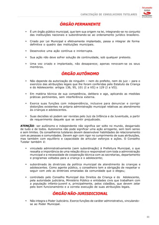 ÓRGÃO PERMANENTE
   ·   É um órgão público municipal, que tem sua origem na lei, integrando-se no conjunto
       das instituições nacionais e subordinando-se ao ordenamento jurídico brasileiro.

   ·   Criado por Lei Municipal e efetivamente implantado, passa a integrar de forma
       definitiva o quadro das instituições municipais.

   ·   Desenvolve uma ação contínua e ininterrupta.

   ·   Sua ação não deve sofrer solução de continuidade, sob qualquer pretexto.

   ·   Uma vez criado e implantado, não desaparece; apenas renovam-se os seus
       membros.

                               ÓRGÃO AUTÔNOMO
   ·   Não depende da autorização de ninguém – nem do prefeito, nem do juiz – para o
       exercício das atribuições legais que lhe foram conferidas pelo Estatuto da Criança
       e do Adolescente: artigos 136, 95, 101 (I a VII) e 129 (I a VII).

   ·   Em matéria técnica de sua competência, delibera e age, aplicando as medidas
       práticas pertinentes, sem interferência externa.

   ·   Exerce suas funções com independência, inclusive para denunciar e corrigir
       distorções existentes na própria administração municipal relativas ao atendimento
       às crianças e adolescentes.

   ·   Suas decisões só podem ser revistas pelo Juiz da Infância e da Juventude, a partir
       de requerimento daquele que se sentir prejudicado.

ATENÇÃO: ser autônomo e independente não significa ser solto no mundo, desgarrado
de tudo e de todos. Autonomia não pode significar uma ação arrogante, sem bom senso
e sem limites. Os conselheiros tutelares devem desenvolver habilidades de relacionamento
com as pessoas e comunidades. Devem agir com rigor no cumprimento de suas atribuições,
mas também com equilíbrio e capacidade de articular esforços e ações. O Conselho
Tutelar também é:

   ·   vinculado administrativamente (sem subordinação) à Prefeitura Municipal, o que
       ressalta a importância de uma relação ética e responsável com toda a administração
       municipal e a necessidade de cooperação técnica com as secretarias, departamento
       e programas voltados para a criança e o adolescente;

   ·   subordinado às diretrizes da política municipal de atendimento às crianças e
       adolescentes. Como agente público, o conselheiro tem a obrigação de respeitar e
       seguir com zelo as diretrizes emanadas da comunidade que o elegeu;

   ·   controlado pelo Conselho Municipal dos Direitos da Criança e do Adolescente,
       pela autoridade judiciária, Ministério Público e entidades civis que trabalham com
       a população infanto-juvenil e, principalmente, pelos cidadãos, que devem zelar
       pelo bom funcionamento e a correta execução de suas atribuições legais.

                        ÓRGÃO NÃO-JURISDICIONAL
   ·   Não integra o Poder Judiciário. Exerce funções de caráter administrativo, vinculando-
       se ao Poder Municipal.



                                                                                               11
 