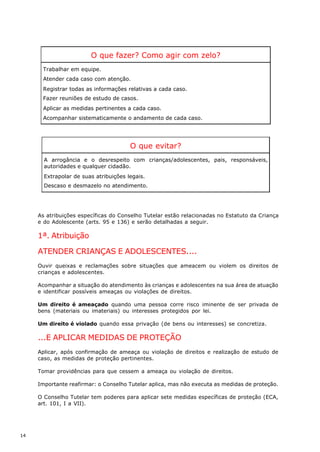 O que fazer? Como agir com zelo?
      Trabalhar em equipe.
      Atender cada caso com atenção.
      Registrar todas as informações relativas a cada caso.
      Fazer reuniões de estudo de casos.
      Aplicar as medidas pertinentes a cada caso.
      Acompanhar sistematicamente o andamento de cada caso.




                                       O que evitar?
       A arrogância e o desrespeito com crianças/adolescentes, pais, responsáveis,
       autoridades e qualquer cidadão.
       Extrapolar de suas atribuições legais.
       Descaso e desmazelo no atendimento.




     As atribuições específicas do Conselho Tutelar estão relacionadas no Estatuto da Criança
     e do Adolescente (arts. 95 e 136) e serão detalhadas a seguir.

     1ª. Atribuição

     ATENDER CRIANÇAS E ADOLESCENTES....
     Ouvir queixas e reclamações sobre situações que ameacem ou violem os direitos de
     crianças e adolescentes.

     Acompanhar a situação do atendimento às crianças e adolescentes na sua área de atuação
     e identificar possíveis ameaças ou violações de direitos.

     Um direito é ameaçado quando uma pessoa corre risco iminente de ser privada de
     bens (materiais ou imateriais) ou interesses protegidos por lei.

     Um direito é violado quando essa privação (de bens ou interesses) se concretiza.

     ...E APLICAR MEDIDAS DE PROTEÇÃO
     Aplicar, após confirmação de ameaça ou violação de direitos e realização de estudo de
     caso, as medidas de proteção pertinentes.

     Tomar providências para que cessem a ameaça ou violação de direitos.

     Importante reafirmar: o Conselho Tutelar aplica, mas não executa as medidas de proteção.

     O Conselho Tutelar tem poderes para aplicar sete medidas específicas de proteção (ECA,
     art. 101, I a VII).




14
 