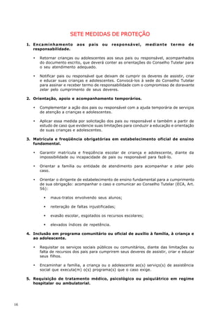 SETE MEDIDAS DE PROTEÇÃO
     1. Encaminhamento          aos    pais   ou    responsável,     mediante    termo     de
        responsabilidade.

        ·   Retornar crianças ou adolescentes aos seus pais ou responsável, acompanhados
            do documento escrito, que deverá conter as orientações do Conselho Tutelar para
            o seu atendimento adequado.

        ·   Notificar pais ou responsável que deixam de cumprir os deveres de assistir, criar
            e educar suas crianças e adolescentes. Convocá-los à sede do Conselho Tutelar
            para assinar e receber termo de responsabilidade com o compromisso de doravante
            zelar pelo cumprimento de seus deveres.

     2. Orientação, apoio e acompanhamento temporários.

        ·   Complementar a ação dos pais ou responsável com a ajuda temporária de serviços
            de atenção a crianças e adolescentes.

        ·   Aplicar essa medida por solicitação dos pais ou responsável e também a partir de
            estudo de caso que evidencie suas limitações para conduzir a educação e orientação
            de suas crianças e adolescentes.

     3. Matrícula e freqüência obrigatórias em estabelecimento oficial de ensino
        fundamental.

        ·   Garantir matrícula e freqüência escolar de criança e adolescente, diante da
            impossibilidade ou incapacidade de pais ou responsável para fazê-lo.

        ·   Orientar a família ou entidade de atendimento para acompanhar e zelar pelo
            caso.

        ·   Orientar o dirigente de estabelecimento de ensino fundamental para a cumprimento
            de sua obrigação: acompanhar o caso e comunicar ao Conselho Tutelar (ECA, Art.
            56):

              §   maus-tratos envolvendo seus alunos;

              §   reiteração de faltas injustificadas;

              §   evasão escolar, esgotados os recursos escolares;

              §   elevados índices de repetência.

     4. Inclusão em programa comunitário ou oficial de auxílio à família, à criança e
        ao adolescente.

        ·   Requisitar os serviços sociais públicos ou comunitários, diante das limitações ou
            falta de recursos dos pais para cumprirem seus deveres de assistir, criar e educar
            seus filhos.

        ·   Encaminhar a família, a criança ou o adolescente ao(s) serviço(s) de assistência
            social que executa(m) o(s) programa(s) que o caso exige.

     5. Requisição de tratamento médico, psicológico ou psiquiátrico em regime
        hospitalar ou ambulatorial.




16
 