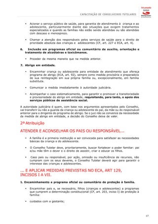 ·   Acionar o serviço público de saúde, para garantia de atendimento à criança e ao
         adolescente, particularmente diante das situações que exigem tratamentos
         especializados e quando as famílias não estão sendo atendidas ou são atendidas
         com descaso e menosprezo.

     ·   Chamar a atenção dos responsáveis pelos serviços de saúde para o direito de
         prioridade absoluta das crianças e adolescentes (CF, art. 227 e ECA, art. 4).

6.     Inclusão em programas oficial ou comunitário de auxílio, orientação e
     tratamento de alcoólatras e toxicômanos.

     ·   Proceder da mesma maneira que na medida anterior.

7. Abrigo em entidade.

     ·   Encaminhar criança ou adolescente para entidade de atendimento que ofereça
         programa de abrigo (ECA, art. 92), sempre como medida provisória e preparadora
         de sua reintegração em sua própria família ou, excepcionalmente, em família
         substituta.

     ·   Comunicar a medida imediatamente à autoridade judiciária.

     ·   Acompanhar o caso sistematicamente, para garantir e promover a transitoriedade
         e provisoriedade do abrigo em entidade, requisitando, para tanto, o apoio dos
         serviços públicos de assistência social.

A autoridade judiciária é quem, com base nos argumentos apresentados pelo Conselho,
vai transferir ou não a guarda da criança ou adolescente do pai, da mãe ou do responsável
anterior para o dirigente do programa de abrigo. Se o juiz não se convence da necessidade
da medida de abrigo em entidade, a decisão do Conselho deixa de valer.

2ª Atribuição

ATENDER E ACONSELHAR OS PAIS OU RESPONSÁVEL...
     ·   A família é a primeira instituição a ser convocada para satisfazer as necessidades
         básicas da criança e do adolescente.

     ·   O Conselho Tutelar deve, prioritariamente, buscar fortalecer o poder familiar: pai
         e/ou mãe têm o dever e o direito de assistir, criar e educar os filhos.

     ·    Caso pais ou responsável, por ação, omissão ou insuficiência de recursos, não
         cumpram com os seus deveres, o Conselho Tutelar deverá agir para garantir o
         interesse das crianças e adolescentes.

... E APLICAR MEDIDAS PREVISTAS NO ECA, ART 129,
INCISOS I A VII.
1. Encaminhamento a programa oficial ou comunitário de proteção à família.

     ·   Encaminhar pais e, se necessário, filhos (crianças e adolescentes) a programas
         que cumprem a determinação constitucional (CF, art. 203, inciso I) de proteção à
         família:

     ·   cuidados com a gestante;




                                                                                              17
 