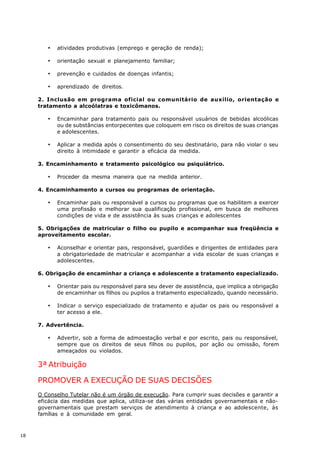 ·   atividades produtivas (emprego e geração de renda);

        ·   orientação sexual e planejamento familiar;

        ·   prevenção e cuidados de doenças infantis;

        ·   aprendizado de direitos.

     2. Inclusão em programa oficial ou comunitário de auxílio, orientação e
     tratamento a alcoólatras e toxicômanos.

        ·   Encaminhar para tratamento pais ou responsável usuários de bebidas alcoólicas
            ou de substâncias entorpecentes que coloquem em risco os direitos de suas crianças
            e adolescentes.

        ·   Aplicar a medida após o consentimento do seu destinatário, para não violar o seu
            direito à intimidade e garantir a eficácia da medida.

     3. Encaminhamento e tratamento psicológico ou psiquiátrico.

        ·   Proceder da mesma maneira que na medida anterior.

     4. Encaminhamento a cursos ou programas de orientação.

        ·   Encaminhar pais ou responsável a cursos ou programas que os habilitem a exercer
            uma profissão e melhorar sua qualificação profissional, em busca de melhores
            condições de vida e de assistência às suas crianças e adolescentes

     5. Obrigações de matricular o filho ou pupilo e acompanhar sua freqüência e
     aproveitamento escolar.

        ·   Aconselhar e orientar pais, responsável, guardiões e dirigentes de entidades para
            a obrigatoriedade de matricular e acompanhar a vida escolar de suas crianças e
            adolescentes.

     6. Obrigação de encaminhar a criança e adolescente a tratamento especializado.

        ·   Orientar pais ou responsável para seu dever de assistência, que implica a obrigação
            de encaminhar os filhos ou pupilos a tratamento especializado, quando necessário.

        ·   Indicar o serviço especializado de tratamento e ajudar os pais ou responsável a
            ter acesso a ele.

     7. Advertência.

        ·   Advertir, sob a forma de admoestação verbal e por escrito, pais ou responsável,
            sempre que os direitos de seus filhos ou pupilos, por ação ou omissão, forem
            ameaçados ou violados.

     3ª Atribuição

     PROMOVER A EXECUÇÃO DE SUAS DECISÕES
     O Conselho Tutelar não é um órgão de execução. Para cumprir suas decisões e garantir a
     eficácia das medidas que aplica, utiliza-se das várias entidades governamentais e não-
     governamentais que prestam serviços de atendimento à criança e ao adolescente, às
     famílias e à comunidade em geral.



18
 