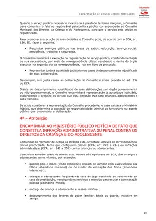 Quando o serviço público necessário inexiste ou é prestado de forma irregular, o Conselho
deve comunicar o fato ao responsável pela política pública correspondente ao Conselho
Municipal dos Direitos da Criança e do Adolescente, para que o serviço seja criado ou
regularizado.

Para promover a execução de suas decisões, o Conselho pode, de acordo com o ECA, art.
136, III, fazer o seguinte.

   ·   Requisitar serviços públicos nas áreas de saúde, educação, serviço social,
       previdência, trabalho e segurança.

O Conselho requisitará a execução ou regularização de serviço público, com fundamentação
de sua necessidade, por meio de correspondência oficial, recebendo o ciente do órgão
executor na segunda via da correspondência, ou em livro de protocolo.

   ·   Representar junto à autoridade judiciária nos casos de descumprimento injustificado
       de suas deliberações.

Descumprir, sem justa causa, as deliberações do Conselho é crime previsto no art. 236
do ECA.

Diante do descumprimento injustificado de suas deliberações por órgão governamental
ou não-governamental, o Conselho encaminhará representação à autoridade judiciária,
esclarecendo o prejuízo ou o risco que essa omissão traz para crianças, adolescentes e
suas famílias.

Se o juiz considerar a representação do Conselho procedente, o caso vai para o Ministério
Público, que determina a apuração de responsabilidade criminal do funcionário ou agente
público que descumpriu a deliberação.

4ª – Atribuição

ENCAMINHAR AO MINISTÉRIO PÚBLICO NOTÍCIA DE FATO QUE
CONSTITUA INFRAÇÃO ADMINISTRATIVA OU PENAL CONTRA OS
DIREITOS DA CRIANÇA E DO ADOLESCENTE
Comunicar ao Promotor de Justiça da Infância e da Juventude, através de correspondência
oficial protocolada, fatos que configurem crimes (ECA, art. 228 a 244) ou infrações
administrativas (ECA, art. 245 a 258) contra crianças ou adolescentes.

Comunicar também todos os crimes que, mesmo não tipificados no ECA, têm crianças e
adolescentes como vítimas, por exemplo:

   ·   quando pais e mães (tendo condições) deixam de cumprir com a assistência aos
       filhos (abandono material) ou de cuidar da educação dos filhos (abandono
       intelectual);

   ·   crianças e adolescentes freqüentando casa de jogo, residindo ou trabalhando em
       casa de prostituição, mendigando ou servindo a mendigo para excitar a comiseração
       pública (abandono moral);

   ·   entrega de criança e adolescente a pessoa inidônea;

   ·   descumprimento dos deveres do poder familiar, tutela ou guarda, inclusive em
       abrigo.




                                                                                             19
 