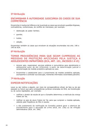5ª Atribuição

     ENCAMINHAR À AUTORIDADE JUDICIÁRIA OS CASOS DE SUA
     COMPETÊNCIA
     Encaminhar à Justiça da Infância e da Juventude os casos que envolvam questões litigiosas,
     contraditórias, contenciosas, de conflito de interesses; por exemplo:

        ·   destituição do poder familiar;

        ·   guarda;

        ·   tutela;

        ·   adoção.

     Encaminhar também os casos que envolvam as situações enumeradas nos arts. 148 e
     149 do ECA.

     6ª Atribuição

     TOMAR PROVIDÊNCIAS PARA QUE SEJAM CUMPRIDAS AS
     MEDIDAS DE PROTEÇÃO APLICADAS PELA JUSTIÇA A
     ADOLESCENTES INFRATORES (ECA, ART. 101, INCISOS I A VI)
        ·   Acionar pais, responsável, serviços públicos e comunitários para atendimento a
            adolescente autor de ato infracional, a partir de determinação judicial e
            caracterização da medida protetória aplicada ao caso.

        ·   Encaminhar o adolescente para o cumprimento da medida protetória aplicada,
            acompanhar e controlar sua execução, mantendo informada a autoridade judiciária.

     7ª Atribuição

     EXPEDIR NOTIFICAÇÕES
     Levar ou dar notícia a alguém, por meio de correspondência oficial, de fato ou de ato
     passado ou futuro que gera conseqüências jurídicas emanadas do ECA, da Constituição
     ou de outras legislações, por exemplo:

        ·   notificar o diretor da escola de que o Conselho determinou a matrícula da criança
            Fulano de Tal;

        ·   notificar os pais do aluno Fulano de Tal, para que cumpram a medida aplicada,
            zelando pela freqüência do filho à escola;

        ·   o não acatamento da notificação do Conselho poderá gerar a abertura de
            procedimento para a apuração de crime (ECA, art. 236) ou de infração
            administrativa (ECA, art. 249).




20
 