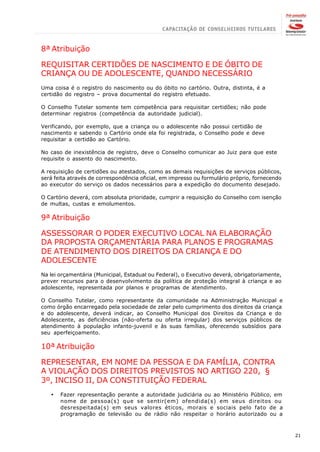 8ª Atribuição

REQUISITAR CERTIDÕES DE NASCIMENTO E DE ÓBITO DE
CRIANÇA OU DE ADOLESCENTE, QUANDO NECESSÁRIO
Uma coisa é o registro do nascimento ou do óbito no cartório. Outra, distinta, é a
certidão do registro – prova documental do registro efetuado.

O Conselho Tutelar somente tem competência para requisitar certidões; não pode
determinar registros (competência da autoridade judicial).

Verificando, por exemplo, que a criança ou o adolescente não possui certidão de
nascimento e sabendo o Cartório onde ela foi registrada, o Conselho pode e deve
requisitar a certidão ao Cartório.

No caso de inexistência de registro, deve o Conselho comunicar ao Juiz para que este
requisite o assento do nascimento.

A requisição de certidões ou atestados, como as demais requisições de serviços públicos,
será feita através de correspondência oficial, em impresso ou formulário próprio, fornecendo
ao executor do serviço os dados necessários para a expedição do documento desejado.

O Cartório deverá, com absoluta prioridade, cumprir a requisição do Conselho com isenção
de multas, custas e emolumentos.

9ª Atribuição

ASSESSORAR O PODER EXECUTIVO LOCAL NA ELABORAÇÃO
DA PROPOSTA ORÇAMENTÁRIA PARA PLANOS E PROGRAMAS
DE ATENDIMENTO DOS DIREITOS DA CRIANÇA E DO
ADOLESCENTE
Na lei orçamentária (Municipal, Estadual ou Federal), o Executivo deverá, obrigatoriamente,
prever recursos para o desenvolvimento da política de proteção integral à criança e ao
adolescente, representada por planos e programas de atendimento.

O Conselho Tutelar, como representante da comunidade na Administração Municipal e
como órgão encarregado pela sociedade de zelar pelo cumprimento dos direitos da criança
e do adolescente, deverá indicar, ao Conselho Municipal dos Direitos da Criança e do
Adolescente, as deficiências (não-oferta ou oferta irregular) dos serviços públicos de
atendimento à população infanto-juvenil e às suas famílias, oferecendo subsídios para
seu aperfeiçoamento.

10ª Atribuição

REPRESENTAR, EM NOME DA PESSOA E DA FAMÍLIA, CONTRA
A VIOLAÇÃO DOS DIREITOS PREVISTOS NO ARTIGO 220, §
3º, INCISO II, DA CONSTITUIÇÃO FEDERAL
   ·   Fazer representação perante a autoridade judiciária ou ao Ministério Público, em
       nome de pessoa(s) que se sentir(em) ofendida(s) em seus direitos ou
       desrespeitada(s) em seus valores éticos, morais e sociais pelo fato de a
       programação de televisão ou de rádio não respeitar o horário autorizado ou a



                                                                                               21
 