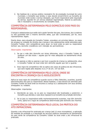 2.   Na hipótese de o serviço público necessário for de prestação municipal de outro
             município, o Conselho que tendeu o caso deverá encaminhá-lo ao Conselho do
             município onde existe o serviço desejado, que ficará responsável pela requisição
             do serviço. Quando for um serviço estadual regionalizado, federal ou particular,
             não é necessário o envolvimento do Conselho local.

     COMPETÊNCIA DETERMINADA PELO DOMICÍLIO DOS PAIS OU
     RESPONSÁVEL
     Crianças e adolescentes que estão sob o poder familiar dos pais, dos tutores, dos curadores
     ou dos guardiões têm o mesmo domicílio deles, que são considerados, por lei, seus
     representantes legais.

     Diante disso, para atuação do Conselho Tutelar, prevalece um princípio básico: os casos
     de ameaça ou violação de direitos das crianças e dos adolescentes serão atendidos pelo
     Conselho Tutelar, com competência para atuar no local onde os pais ou responsável
     tenham seu domicílio (residência com intenção de permanência).

     Observações importantes

        1.   Se pai e mãe têm domicílio em locais diferentes, atua o Conselho Tutelar de
             qualquer um dos locais – aquele que for mais adequado ao atendimento eficaz
             do caso.

        2.   Se apenas a mãe ou apenas o pai tiver a guarda da criança ou adolescente, atua
             o Conselho Tutelar do local onde tem domicílio aquele que tem a guarda.

        3.   Essa regra de competência não se aplica aos casos de prática de ato infracional,
             que será regida pelo disposto no § 1º do art. 147 do ECA.

     COMPETÊNCIA DETERMINADA PELO LOCAL ONDE SE
     ENCONTRA A CRIANÇA OU O ADOLESCENTE
     Aplica-se essa regra de competência quando ocorre a falta (falecidos, ausentes, quando
     desconhecidos) dos pais ou responsável. Nessa hipótese, o caso deverá ser atendido pelo
     Conselho Tutelar do local onde se encontra a criança ou o adolescente com seus direitos
     ameaçados ou violados.

     Observações importantes

        1.   Atendendo ao caso, se os pais ou responsável são localizados a posteriori, o
             Conselho que atendeu o caso deve repassá-lo ao Conselho da jurisdição domiciliar.

        2.   Se os pais ou responsável estão momentaneamente ausentes, mas têm domicílio
             certo, aplica-se a regra de competência determinada pelo domicílio dos mesmos.

     COMPETÊNCIA DETERMINADA PELO LOCAL DA PRÁTICA DO
     ATO INFRACIONAL
     Quando o ato infracional for praticado por criança (até 12 anos incompletos), a aplicação
     de medidas de proteção e a requisição de serviços públicos necessários ao atendimento
     do caso serão da competência do Conselho Tutelar do local onde o ato infracional foi
     praticado.




24
 