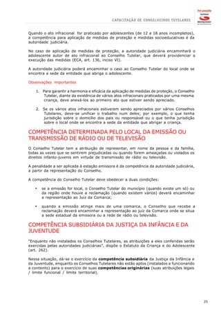 Quando o ato infracional for praticado por adolescentes (de 12 a 18 anos incompletos),
a competência para aplicação de medidas de proteção e medidas socioeducativas é da
autoridade judiciária.

No caso de aplicação de medidas de proteção, a autoridade judiciária encaminhará o
adolescente autor de ato infracional ao Conselho Tutelar, que deverá providenciar a
execução das medidas (ECA, art. 136, inciso VI).

A autoridade judiciária poderá encaminhar o caso ao Conselho Tutelar do local onde se
encontra a sede da entidade que abriga o adolescente.

Observações importantes

    1. Para garantir a harmonia e eficácia da aplicação de medidas de proteção, o Conselho
        Tutelar, diante da existência de vários atos infracionais praticados por uma mesma
        criança, deve anexá-los ao primeiro ato que estiver sendo apreciado.

    2. Se os vários atos infracionais estiverem sendo apreciados por vários Conselhos
       Tutelares, deve-se unificar o trabalho num deles; por exemplo, o que tenha
       jurisdição sobre o domicílio dos pais ou responsável ou o que tenha jurisdição
       sobre o local onde se encontra a sede da entidade que abrigar a criança.

COMPETÊNCIA DETERMINADA PELO LOCAL DA EMISSÃO OU
TRANSMISSÃO DE RÁDIO OU DE TELEVISÃO
O Conselho Tutelar tem a atribuição de representar, em nome da pessoa e da família,
todas as vezes que se sentirem prejudicadas ou quando forem ameaçadas ou violados os
direitos infanto-juvenis em virtude de transmissão de rádio ou televisão.

A penalidade a ser aplicada à estação emissora é da competência da autoridade judiciária,
a partir da representação do Conselho.

A competência do Conselho Tutelar deve obedecer a duas condições:

   ·   se a emissão for local, o Conselho Tutelar do município (quando existe um só) ou
       da região onde houve a reclamação (quando existem vários) deverá encaminhar
       a representação ao Juiz da Comarca;

   ·   quando a emissão atinge mais de uma comarca, o Conselho que recebe a
       reclamação deverá encaminhar a representação ao juiz da Comarca onde se situa
       a sede estadual da emissora ou a rede de rádio ou televisão.

COMPETÊNCIA SUBSIDIÁRIA DA JUSTIÇA DA INFÂNCIA E DA
JUVENTUDE
“Enquanto não instalados os Conselhos Tutelares, as atribuições a eles conferidas serão
exercidas pelas autoridades judiciárias”, dispõe o Estatuto da Criança e do Adolescente
(art. 262).

Nessa situação, dá-se o exercício da competência subsidiária da Justiça da Infância e
da Juventude, enquanto os Conselhos Tutelares não estão aptos (instalados e funcionando
a contento) para o exercício de suas competências originárias (suas atribuições legais
/ limite funcional / limite territorial).




                                                                                             25
 