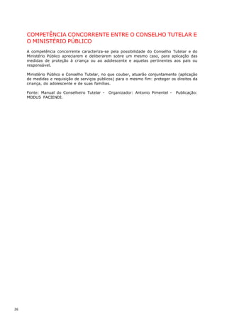 COMPETÊNCIA CONCORRENTE ENTRE O CONSELHO TUTELAR E
     O MINISTÉRIO PÚBLICO
     A competência concorrente caracteriza-se pela possibilidade do Conselho Tutelar e do
     Ministério Público apreciarem e deliberarem sobre um mesmo caso, para aplicação das
     medidas de proteção à criança ou ao adolescente e aquelas pertinentes aos pais ou
     responsável.

     Ministério Público e Conselho Tutelar, no que couber, atuarão conjuntamente (aplicação
     de medidas e requisição de serviços públicos) para o mesmo fim: proteger os direitos da
     criança, do adolescente e de suas famílias.

     Fonte: Manual do Conselheiro Tutelar -   Organizador: Antonio Pimentel -    Publicação:
     MODUS FACIENDI.




26
 