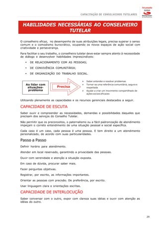 HABILIDADES NECESSÁRIAS AO CONSELHEIRO
                 TUTELAR

O conselheiro eficaz, no desempenho de suas atribuições legais, precisa superar o senso
comum e o comodismo burocrático, ocupando os novos espaços de ação social com
criatividade e perseverança.

Para facilitar o seu trabalho, o conselheiro tutelar deve estar sempre atento à necessidade
de diálogo e desenvolver habilidades imprescindíveis:

   ·   DE RELACIONAMENTO COM AS PESSOAS;

   ·   DE CONVIVÊNCIA COMUNITÁRIA;

   ·   DE ORGANIZAÇÃO DO TRABALHO SOCIAL.

                                               4   Saber entender e resolver problemas
    Ao lidar com                               4   Tornar-se uma referência comunitária, segura e
     situações-              Precisa               respeitada
     problema                                  4   Ajudar a criar um movimento compartilhado de
                                                   ações sociais eficazes


Utilizando plenamente as capacidades e os recursos gerenciais destacados a seguir.

CAPACIDADE DE ESCUTA
Saber ouvir e compreender as necessidades, demandas e possibilidades daqueles que
precisam dos serviços do Conselho Tutelar.

Não permitir que os preconceitos, o paternalismo ou a fácil padronização de atendimento
impeçam o correto entendimento de uma situação pessoal e social específica.

Cada caso é um caso, cada pessoa é uma pessoa. E tem direito a um atendimento
personalizado, de acordo com suas particularidades.

Passo a Passo
Definir horário para atendimento.

Atender em local reservado, garantindo a privacidade das pessoas.

Ouvir com serenidade e atenção a situação exposta.

Em caso de dúvida, procurar saber mais.

Fazer perguntas objetivas.

Registrar, por escrito, as informações importantes.

Orientar as pessoas com precisão. De preferência, por escrito.

Usar linguagem clara e orientações escritas.

CAPACIDADE DE INTERLOCUÇÃO
Saber conversar com o outro, expor com clareza suas idéias e ouvir com atenção as
idéias do outro.




                                                                                                    29
 
