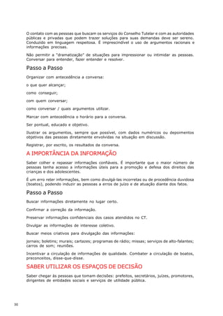 O contato com as pessoas que buscam os serviços do Conselho Tutelar e com as autoridades
     públicas e privadas que podem trazer soluções para suas demandas deve ser sereno.
     Conduzido em linguagem respeitosa. É imprescindível o uso de argumentos racionais e
     informações precisas.

     Não permitir a “dramatização” de situações para impressionar ou intimidar as pessoas.
     Conversar para entender, fazer entender e resolver.

     Passo a Passo
     Organizar com antecedência a conversa:

     o que quer alcançar;

     como conseguir;

     com quem conversar;

     como conversar / quais argumentos utilizar.

     Marcar com antecedência o horário para a conversa.

     Ser pontual, educado e objetivo.

     Ilustrar os argumentos, sempre que possível, com dados numéricos ou depoimentos
     objetivos das pessoas diretamente envolvidas na situação em discussão.

     Registrar, por escrito, os resultados da conversa.

     A IMPORTÂNCIA DA INFORMAÇÃO
     Saber colher e repassar informações confiáveis. É importante que o maior número de
     pessoas tenha acesso a informações úteis para a promoção e defesa dos direitos das
     crianças e dos adolescentes.

     É um erro reter informações, bem como divulgá-las incorretas ou de procedência duvidosa
     (boatos), podendo induzir as pessoas a erros de juízo e de atuação diante dos fatos.

     Passo a Passo
     Buscar informações diretamente no lugar certo.

     Confirmar a correção da informação.

     Preservar informações confidenciais dos casos atendidos no CT.

     Divulgar as informações de interesse coletivo.

     Buscar meios criativos para divulgação das informações:

     jornais; boletins; murais; cartazes; programas de rádio; missas; serviços de alto-falantes;
     carros de som; reuniões.

     Incentivar a circulação de informações de qualidade. Combater a circulação de boatos,
     preconceitos, disse-que-disse.

     SABER UTILIZAR OS ESPAÇOS DE DECISÃO
     Saber chegar às pessoas que tomam decisões: prefeitos, secretários, juízes, promotores,
     dirigentes de entidades sociais e serviços de utilidade pública.




30
 