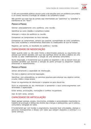 Ir até uma autoridade pública e buscar junto a ela soluções para um problema comunitário
é um direito inerente à condição de cidadão e de conselheiro tutelar.

Não permitir que esse tipo de contato seja intermediado por “padrinhos” ou “pistolões” e
transforme-se em “favor”.

Passo a Passo
Solicitar antecipadamente uma audiência, uma reunião.

Identificar-se como cidadão e conselheiro tutelar.

Antecipar o motivo da audiência ou reunião.

Comparecer ao compromisso na hora marcada.

Comparecer ao compromisso, sempre que possível, acompanhado de outro conselheiro.
Isso evita incidentes e entendimentos distorcidos ou inadequados do que foi tratado.

Registrar, por escrito, os resultados da audiência / reunião.

CAPACIDADE DE NEGOCIAÇÃO
Saber quando ceder ou não ceder frente a determinadas posturas ou argumentos das
pessoas que tomam decisões, sem que isso signifique deixar de lado o objetivo de uma
reunião ou adiar indefinidamente a solução de uma demanda comunitária.

Numa negociação, é fundamental que as partes se respeitem e não se deixem levar por
questões paralelas que desviem a atenção do ponto principal ou despertem reações
emocionais e ressentimentos.

Passo a Passo
Utilizar plenamente a capacidade de interlocução.

Ter claro o objetivo central da negociação.

Identificar, com antecedência, os caminhos possíveis para alcançar seu objetivo central,
a curto, médio e longo prazos.

Prever os argumentos do interlocutor e preparar-se para discuti-los.

Ouvir os argumentos do seu interlocutor e apresentar o seus contra-argumentos com
serenidade e objetividade.

Evitar atritos, provocações, insinuações e conflitos insuperáveis.

Usar de bom senso, sempre.

CAPACIDADE DE ARTICULAÇÃO
Saber agregar pessoas, grupos, movimentos, entidades e personalidades importantes no
trabalho de promoção e defesa dos direitos das crianças e adolescentes, que é coletivo,
comunitário, obrigação de todos.

É fundamental agir com lucidez e pragmatismo, buscando fazer articulações, alianças e
parcerias (transparentes e éticas) com todos que estejam dispostos a contribuir e a
somar esforços.




                                                                                           31
 