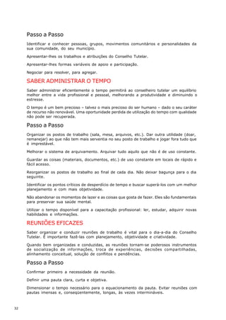 Passo a Passo
     Identificar e conhecer pessoas, grupos, movimentos comunitários e personalidades da
     sua comunidade, do seu município.

     Apresentar-lhes os trabalhos e atribuições do Conselho Tutelar.

     Apresentar-lhes formas variáveis de apoio e participação.

     Negociar para resolver, para agregar.

     SABER ADMINISTRAR O TEMPO
     Saber administrar eficientemente o tempo permitirá ao conselheiro tutelar um equilíbrio
     melhor entre a vida profissional e pessoal, melhorando a produtividade e diminuindo o
     estresse.

     O tempo é um bem precioso – talvez o mais precioso do ser humano – dado o seu caráter
     de recurso não renovável. Uma oportunidade perdida de utilização do tempo com qualidade
     não pode ser recuperada.

     Passo a Passo
     Organizar os postos de trabalho (sala, mesa, arquivos, etc.). Dar outra utilidade (doar,
     remanejar) ao que não tem mais serventia no seu posto de trabalho e jogar fora tudo que
     é imprestável.

     Melhorar o sistema de arquivamento. Arquivar tudo aquilo que não é de uso constante.

     Guardar as coisas (materiais, documentos, etc.) de uso constante em locais de rápido e
     fácil acesso.

     Reorganizar os postos de trabalho ao final de cada dia. Não deixar bagunça para o dia
     seguinte.

     Identificar os pontos críticos de desperdício de tempo e buscar superá-los com um melhor
     planejamento e com mais objetividade.

     Não abandonar os momentos de lazer e as coisas que gosta de fazer. Eles são fundamentais
     para preservar sua saúde mental.

     Utilizar o tempo disponível para a capacitação profissional: ler, estudar, adquirir novas
     habilidades e informações.

     REUNIÕES EFICAZES
     Saber organizar e conduzir reuniões de trabalho é vital para o dia-a-dia do Conselho
     Tutelar. É importante fazê-las com planejamento, objetividade e criatividade.

     Quando bem organizadas e conduzidas, as reuniões tornam-se poderosos instrumentos
     de socialização de informações, troca de experiências, decisões compartilhadas,
     alinhamento conceitual, solução de conflitos e pendências.

     Passo a Passo
     Confirmar primeiro a necessidade da reunião.

     Definir uma pauta clara, curta e objetiva.

     Dimensionar o tempo necessário para o equacionamento da pauta. Evitar reuniões com
     pautas imensas e, conseqüentemente, longas, às vezes intermináveis.



32
 