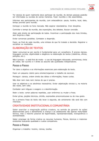 Ter clareza de quem realmente deve participar da reunião. As demais pessoas poderão
ser informadas ou ouvidas de outras maneiras. Fazer reuniões e não assembléias.

Informar aos participantes da reunião, com antecedência: pauta, horário, local, data,
tempo previsto para reunião.

Começar a reunião na hora marcada. Não esperar retardatários. Criar disciplina.

Controlar o tempo da reunião, das exposições, dos debates. Buscar concisão.

Zelar pelo direito de participação de todos. Incentivar a participação dos mais tímidos,
sem forçá-los a falar.

Evitar conversas paralelas. Combater a dispersão.

Fazer, ao final de cada reunião, uma síntese do que foi tratado e decidido. Registrar e
socializar os resultados.

ELABORAÇÃO DE TEXTOS
Saber comunicar-se por escrito é fundamental para um conselheiro. É preciso clareza,
linguagem correta, objetividade e elegância na elaboração de textos (relatórios, ofícios,
petições, etc.).

Não é preciso – e está fora de moda – o uso de linguagem rebuscada, cerimoniosa, cheia
de voltas. Ser sucinto e ir direto ao assunto são qualidades indispensáveis.

Passo a Passo
Ter claro o objetivo e as informações essenciais para elaboração do texto.

Fazer um pequeno roteiro para orientar/organizar o trabalho de escrever.

Perseguir: clareza, ordem direta das idéias e informações, frases curtas.

Não dizer nem mais nem menos do que é preciso.

Usar os adjetivos e os advérbios necessários. Evitar adjetivação raivosa e, na maioria
das vezes, sem valia.

Combater sem tréguas o exagero e a desinformação.

Reler o texto: cortar palavras repetidas, usar sinônimos ou mudar a frase.

Evitar gírias, jargões técnicos, clichês, expressões preconceituosas ou de mau gosto.

Se a primeira frase do texto não levar à segunda, ele certamente não será lido com
interesse.

CRIATIVIDADE INSTITUCIONAL E COMUNITÁRIA
Saber exercitar a imaginação política criadora, no sentido de garantir às ações
desenvolvidas para o atendimento à criança e ao adolescente não apenas maturidade
técnica, mas o máximo possível de legitimidade, representatividade, transparência e
aceitabilidade.

Saber empregar de forma criativa os recursos humanos, físicos, técnicos e materiais
existentes buscando qualidade e custos compatíveis.

Passo a Passo
Organizar o trabalho: horário, rotinas, tarefas.



                                                                                            33
 
